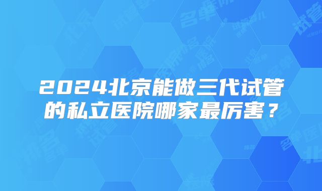 2024北京能做三代试管的私立医院哪家最厉害？