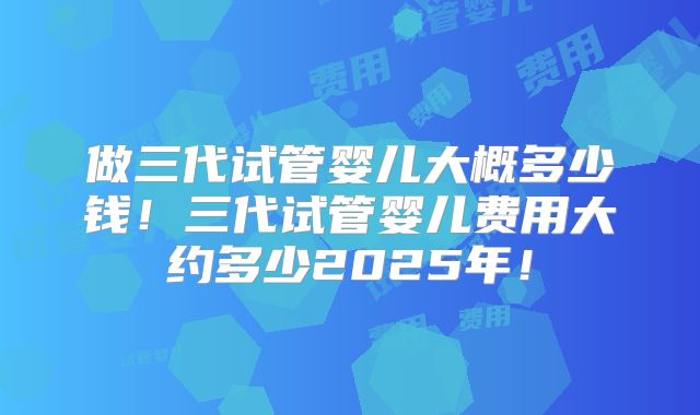 做三代试管婴儿大概多少钱!三代试管婴儿费用大约多少2025年!