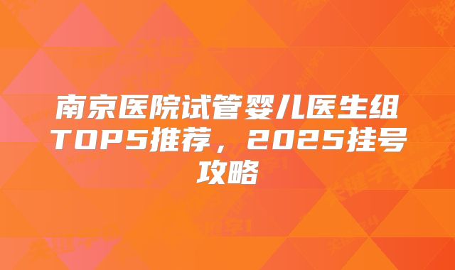 南京医院试管婴儿医生组TOP5推荐，2025挂号攻略