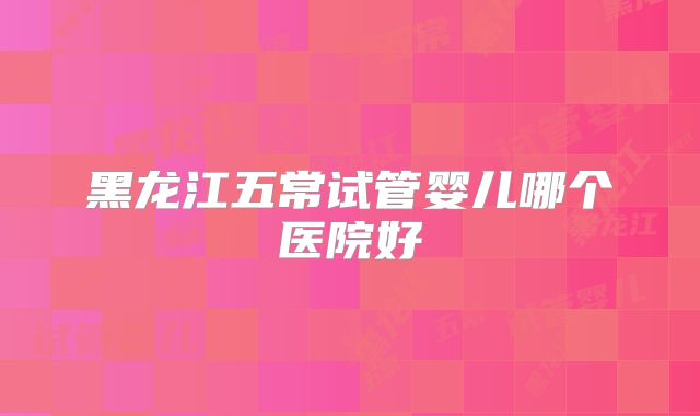 黑龙江五常试管婴儿哪个医院好
