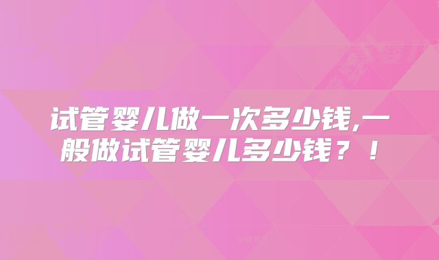 试管婴儿做一次多少钱,一般做试管婴儿多少钱？！