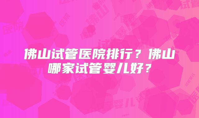 佛山试管医院排行？佛山哪家试管婴儿好？