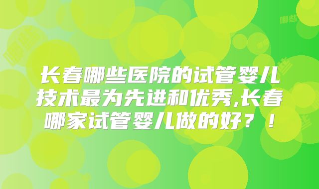 长春哪些医院的试管婴儿技术最为先进和优秀,长春哪家试管婴儿做的好？！