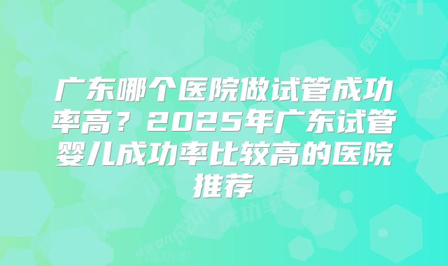 广东哪个医院做试管成功率高？2025年广东试管婴儿成功率比较高的医院推荐
