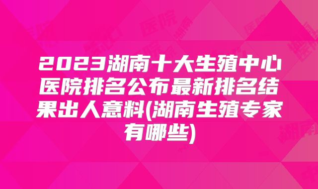2023湖南十大生殖中心医院排名公布最新排名结果出人意料(湖南生殖专家有哪些)