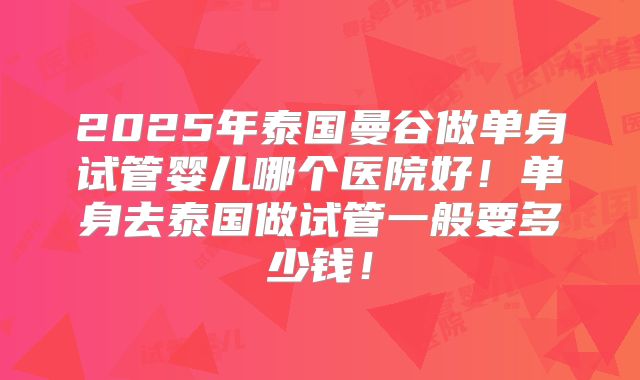2025年泰国曼谷做单身试管婴儿哪个医院好!单身去泰国做试管一般要多少钱!
