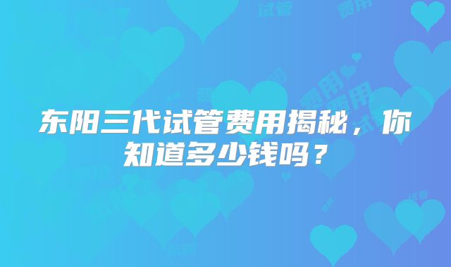 东阳三代试管费用揭秘，你知道多少钱吗？