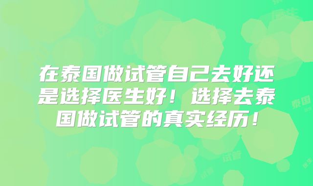 在泰国做试管自己去好还是选择医生好！选择去泰国做试管的真实经历！