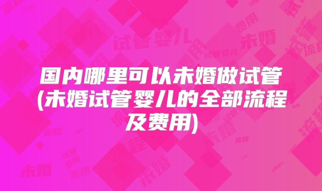 国内哪里可以未婚做试管(未婚试管婴儿的全部流程及费用)