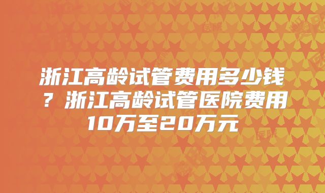 浙江高龄试管费用多少钱？浙江高龄试管医院费用10万至20万元