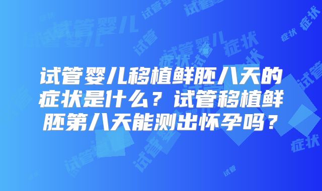 试管婴儿移植鲜胚八天的症状是什么？试管移植鲜胚第八天能测出怀孕吗？
