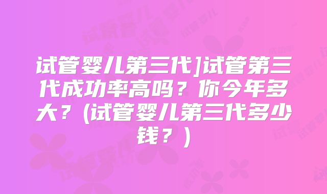 试管婴儿第三代]试管第三代成功率高吗？你今年多大？(试管婴儿第三代多少钱？)