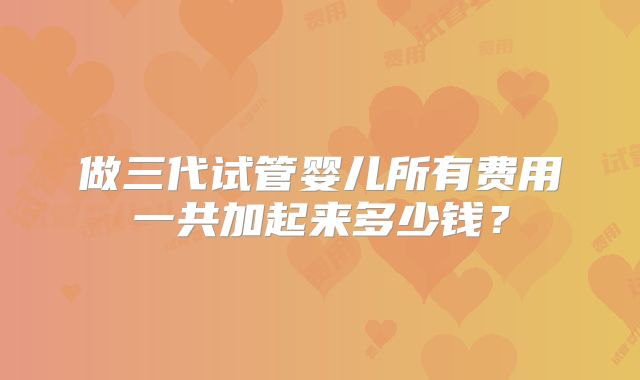 做三代试管婴儿所有费用一共加起来多少钱？