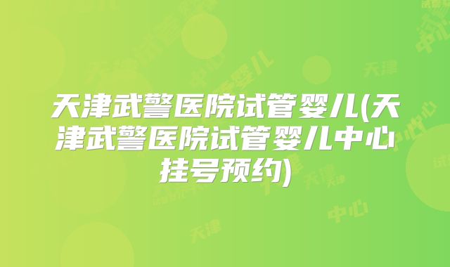 天津武警医院试管婴儿(天津武警医院试管婴儿中心挂号预约)
