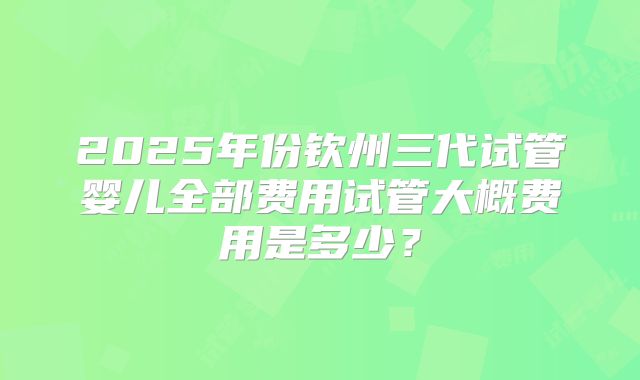 2025年份钦州三代试管婴儿全部费用试管大概费用是多少?