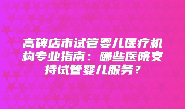 高碑店市试管婴儿医疗机构专业指南：哪些医院支持试管婴儿服务？
