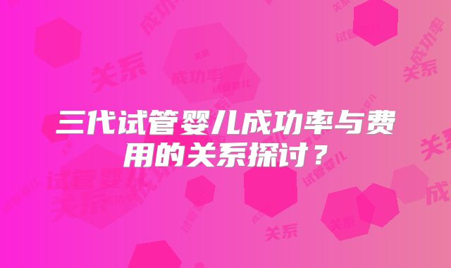 三代试管婴儿成功率与费用的关系探讨？