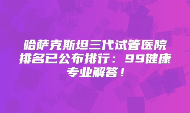 哈萨克斯坦三代试管医院排名已公布排行：99健康专业解答！