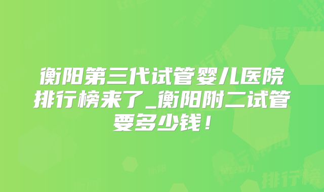 衡阳第三代试管婴儿医院排行榜来了_衡阳附二试管要多少钱！