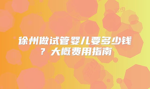 徐州做试管婴儿要多少钱?大概费用指南