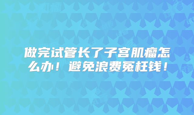 做完试管长了子宫肌瘤怎么办!避免浪费冤枉钱!