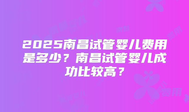 2025南昌试管婴儿费用是多少？南昌试管婴儿成功比较高？