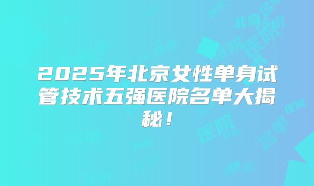 2025年北京女性单身试管技术五强医院名单大揭秘!