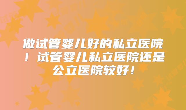 做试管婴儿好的私立医院!试管婴儿私立医院还是公立医院较好!
