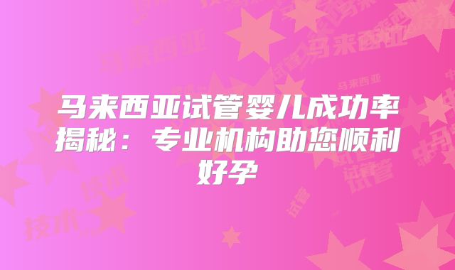 马来西亚试管婴儿成功率揭秘：专业机构助您顺利好孕