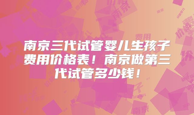 南京三代试管婴儿生孩子费用价格表！南京做第三代试管多少钱！
