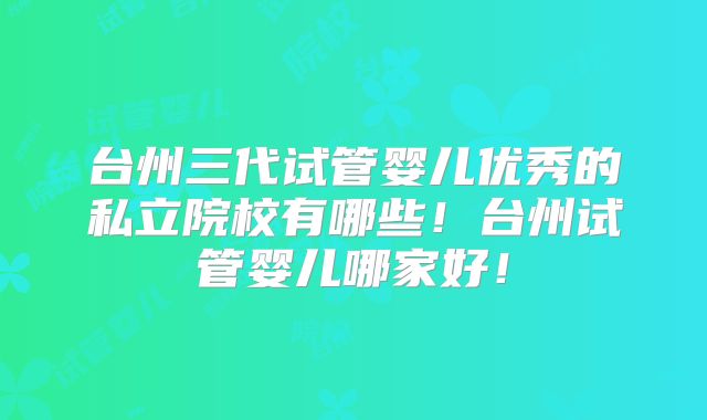 台州三代试管婴儿优秀的私立院校有哪些！台州试管婴儿哪家好！