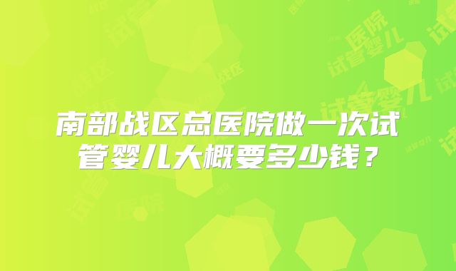 南部战区总医院做一次试管婴儿大概要多少钱？