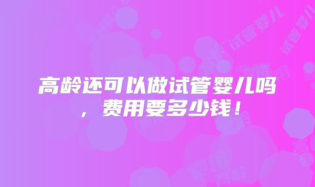 高龄还可以做试管婴儿吗,费用要多少钱!