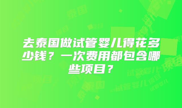 去泰国做试管婴儿得花多少钱？一次费用都包含哪些项目？