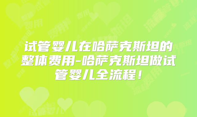 试管婴儿在哈萨克斯坦的整体费用-哈萨克斯坦做试管婴儿全流程！