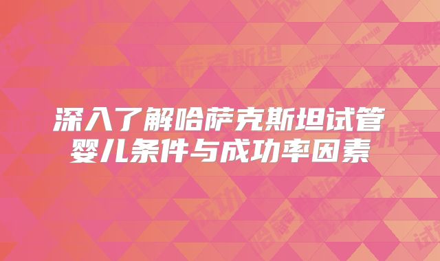 深入了解哈萨克斯坦试管婴儿条件与成功率因素