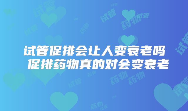 试管促排会让人变衰老吗 促排药物真的对会变衰老