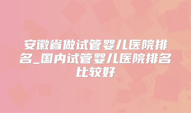安徽省做试管婴儿医院排名_国内试管婴儿医院排名比较好
