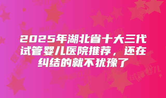 2025年湖北省十大三代试管婴儿医院推荐,还在纠结的就不犹豫了
