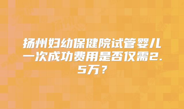 扬州妇幼保健院试管婴儿一次成功费用是否仅需2.5万？