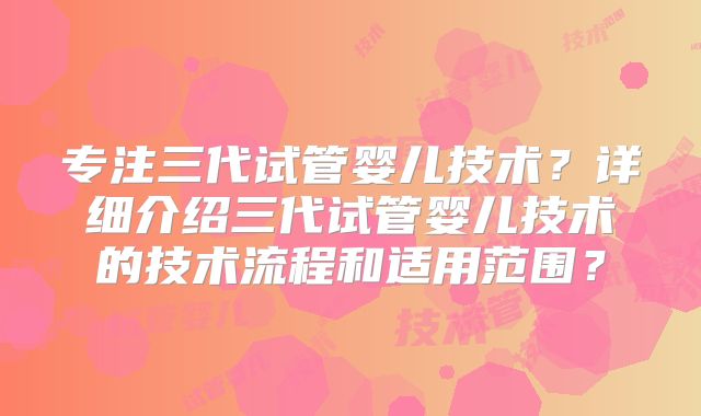 专注三代试管婴儿技术？详细介绍三代试管婴儿技术的技术流程和适用范围？