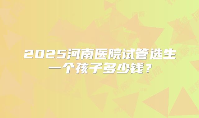 2025河南医院试管选生一个孩子多少钱？