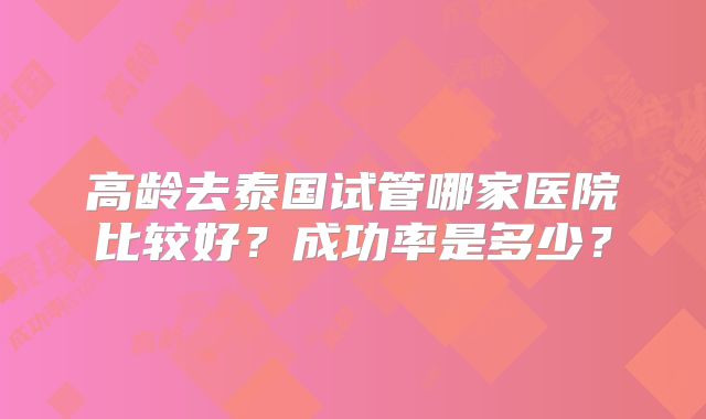 高龄去泰国试管哪家医院比较好？成功率是多少？