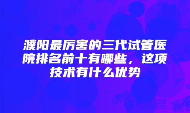 濮阳最厉害的三代试管医院排名前十有哪些，这项技术有什么优势