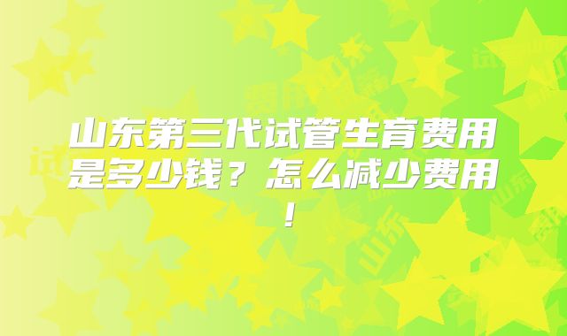 山东第三代试管生育费用是多少钱?怎么减少费用!