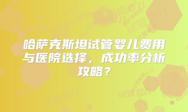 哈萨克斯坦试管婴儿费用与医院选择，成功率分析攻略？