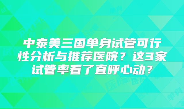 中泰美三国单身试管可行性分析与推荐医院？这3家试管率看了直呼心动？