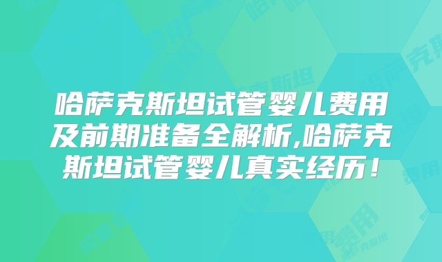 哈萨克斯坦试管婴儿费用及前期准备全解析,哈萨克斯坦试管婴儿真实经历！