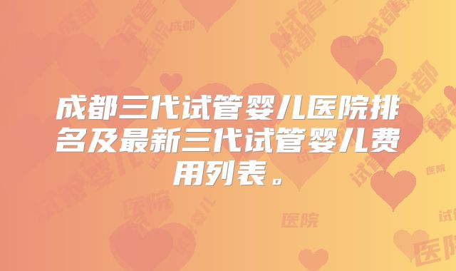 成都三代试管婴儿医院排名及最新三代试管婴儿费用列表。