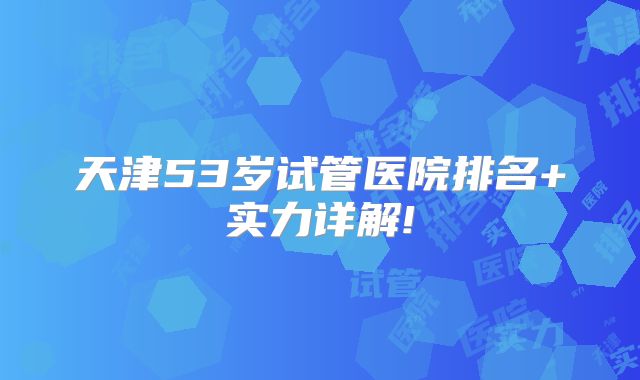 天津53岁试管医院排名+实力详解!